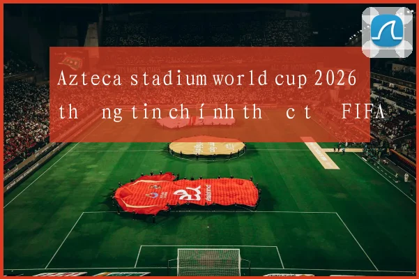 Azteca stadium world cup 2026 thông tin chính thức từ FIFA