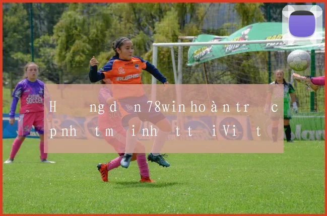 Hướng dẫn 78win hoàn trả cập nhật mới nhất tại Việt Nam