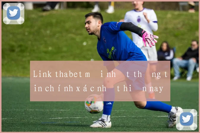 Link thabet mới nhất thông tin chính xác nhất hiện nay