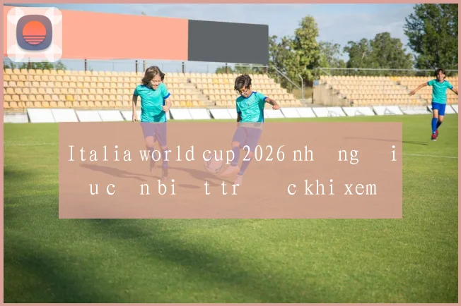Italia world cup 2026 những điều cần biết trước khi xem